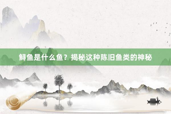 鲟鱼是什么鱼？揭秘这种陈旧鱼类的神秘